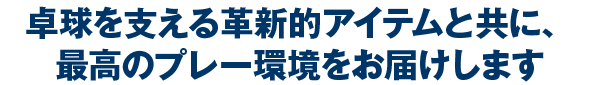 卓球を支える革新的アイテムと共に、最高のプレー環境をお届けします
